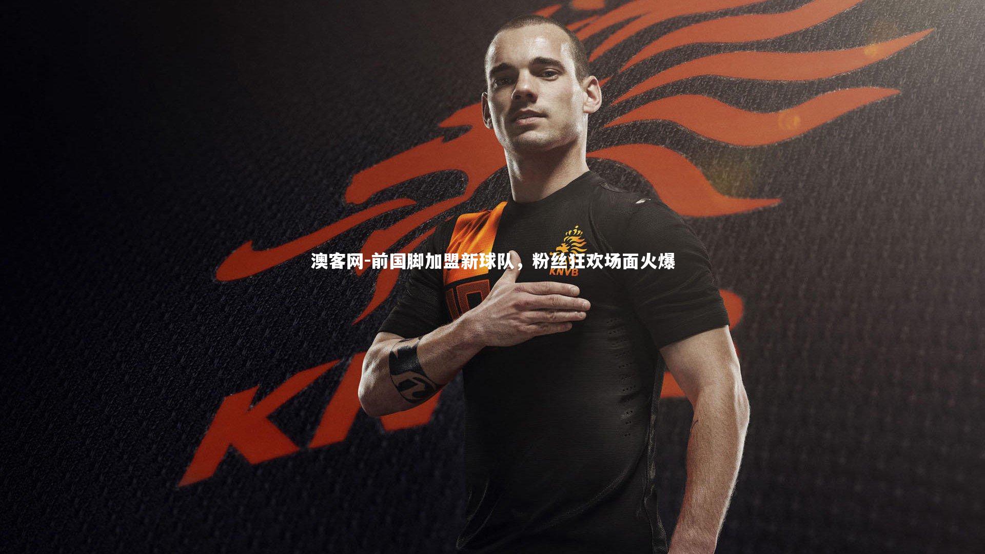 前国脚加盟新球队,粉丝狂欢场面火爆