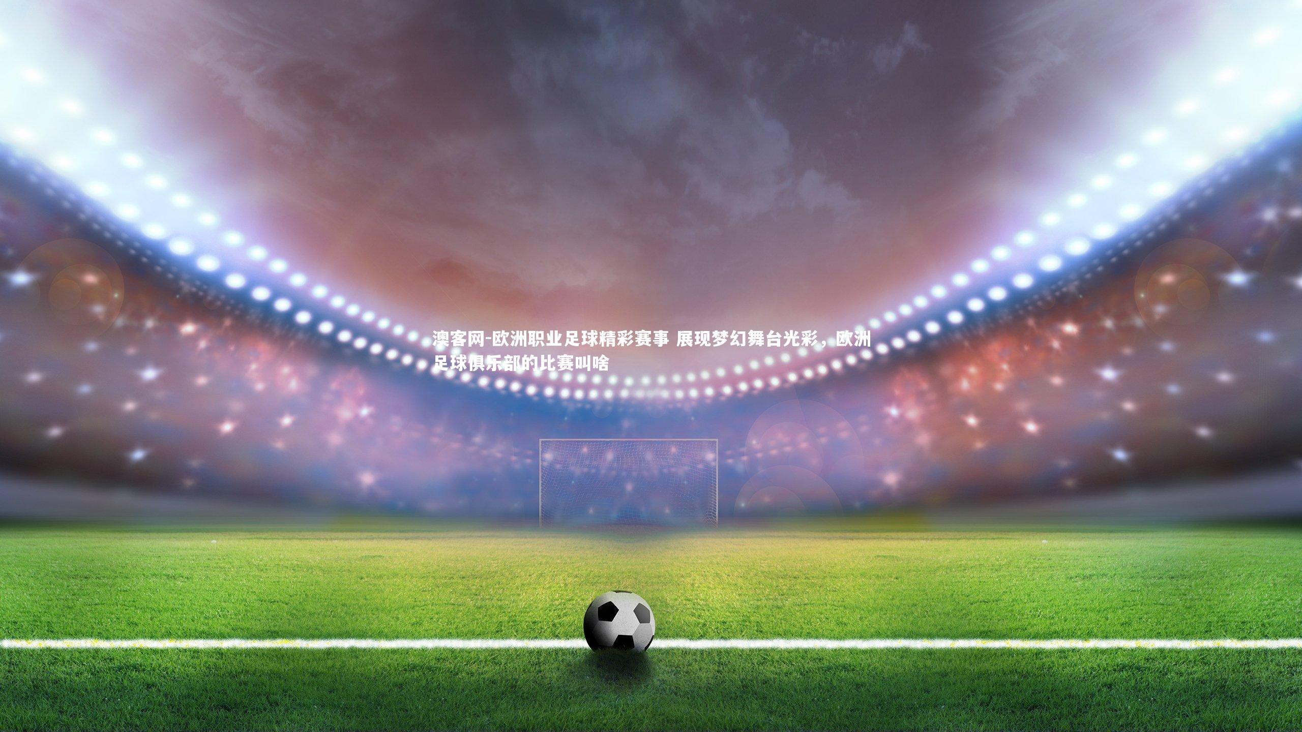 澳客网-欧洲职业足球精彩赛事 展现梦幻舞台光彩，欧洲足球俱乐部的比赛叫啥