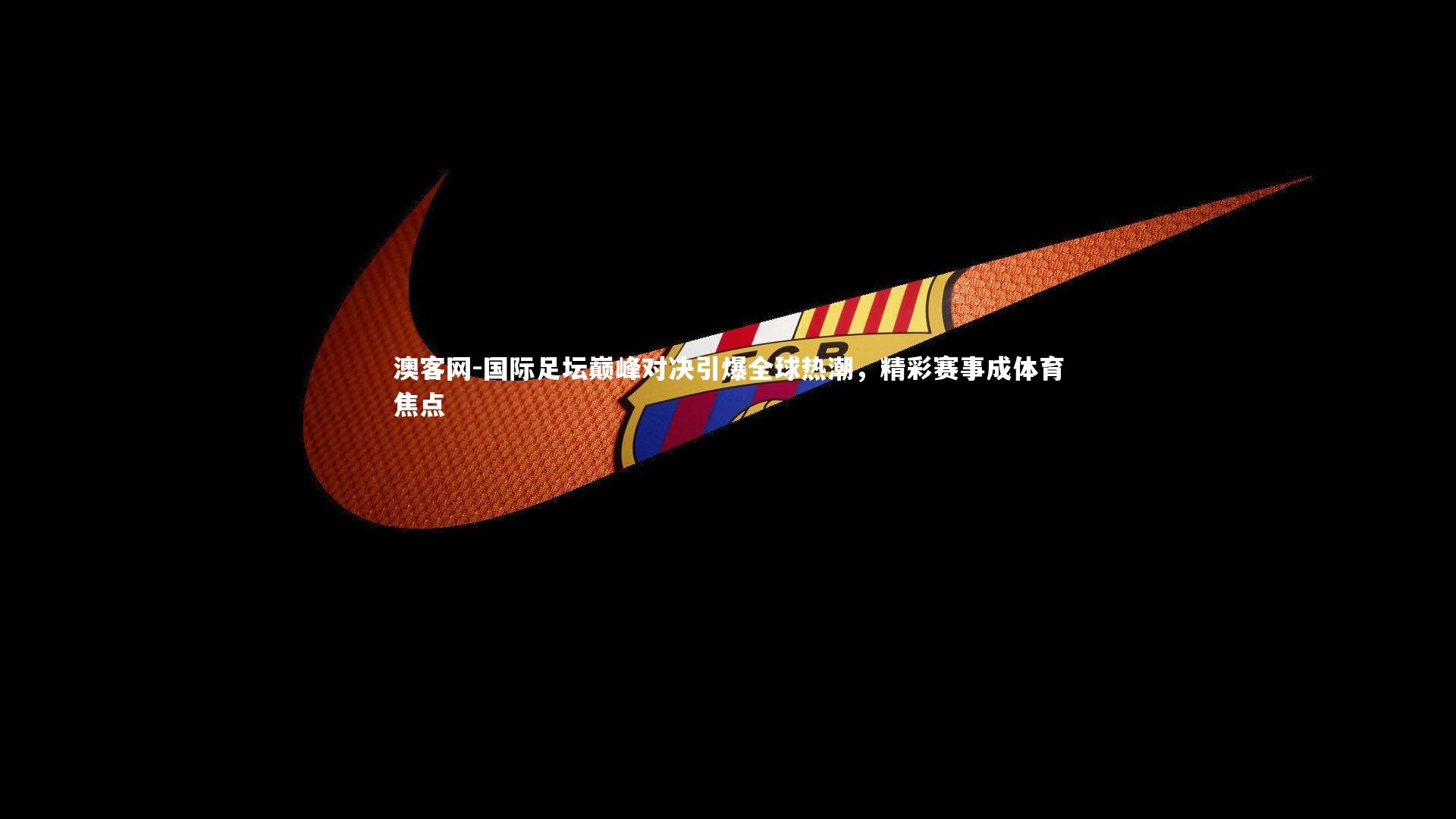 国际足坛巅峰对决引爆全球热潮,精彩赛事成体育焦点