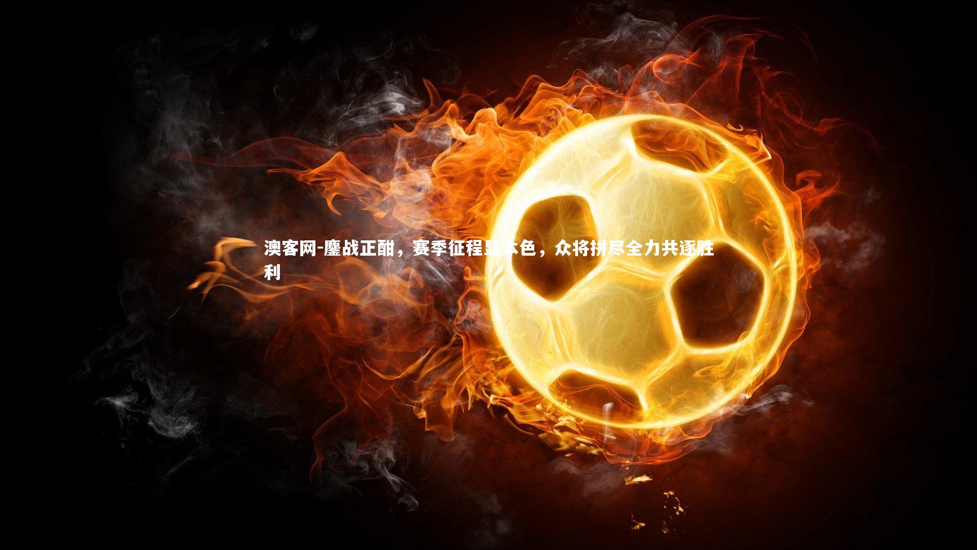 鏖战正酣，赛季征程显本色，众将拼尽全力共逐胜利